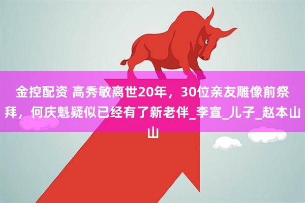 金控配资 高秀敏离世20年，30位亲友雕像前祭拜，何庆魁疑似已经有了新老伴_李宣_儿子_赵本山