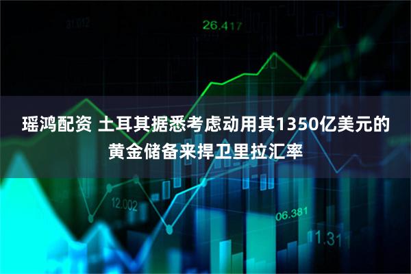 瑶鸿配资 土耳其据悉考虑动用其1350亿美元的黄金储备来捍卫里拉汇率